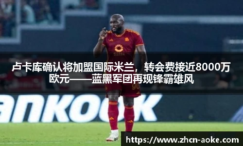 卢卡库确认将加盟国际米兰，转会费接近8000万欧元——蓝黑军团再现锋霸雄风