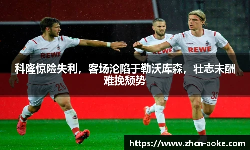 科隆惊险失利，客场沦陷于勒沃库森，壮志未酬难挽颓势